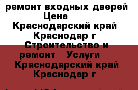 ремонт входных дверей › Цена ­ 500 - Краснодарский край, Краснодар г. Строительство и ремонт » Услуги   . Краснодарский край,Краснодар г.